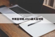 热销篮球鞋,2021最火篮球鞋