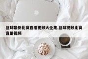 篮球最新比赛直播视频大全集,篮球视频比赛直播视频