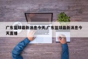 广东篮球最新消息今天,广东篮球最新消息今天直播