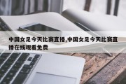 中国女足今天比赛直播,中国女足今天比赛直播在线观看免费