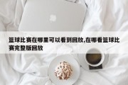 篮球比赛在哪里可以看到回放,在哪看篮球比赛完整版回放