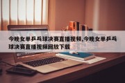 今晚女单乒乓球决赛直播视频,今晚女单乒乓球决赛直播视频回放下载