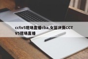 cctv5现场直播cba,女篮决赛CCTV5现场直播