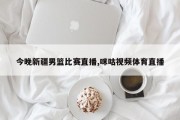 今晚新疆男篮比赛直播,咪咕视频体育直播