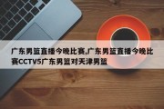 广东男篮直播今晚比赛,广东男篮直播今晚比赛CCTV5广东男篮对天津男篮