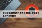 篮球比赛最新消息今天视频,篮球比赛最新消息今天视频回放