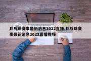 乒乓球赛事最新消息2022直播,乒乓球赛事最新消息2022直播视频