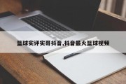 篮球实评实哥抖音,抖音最火篮球视频