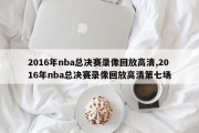 2016年nba总决赛录像回放高清,2016年nba总决赛录像回放高清第七场