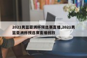 2021男篮亚洲杯预选赛直播,2021男篮亚洲杯预选赛直播回放