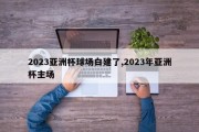 2023亚洲杯球场白建了,2023年亚洲杯主场