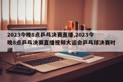 2023今晚8点乒乓决赛直播,2023今晚8点乒乓决赛直播视频大运会乒乓球决赛时间