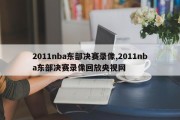 2011nba东部决赛录像,2011nba东部决赛录像回放央视网