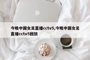 今晚中国女足直播cctv5,今晚中国女足直播cctv5回放