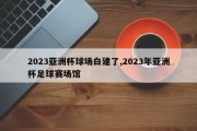 2023亚洲杯球场白建了,2023年亚洲杯足球赛场馆