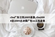 cba广东江苏2005录像,cba2004至2005总决赛广东vs江苏录像