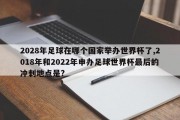 2028年足球在哪个国家举办世界杯了,2018年和2022年申办足球世界杯最后的冲刺地点是?