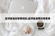 篮球直播在哪看回放,篮球直播赛在哪里看