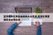 篮球最新比赛直播视频大全高清,篮球比赛直播高清全场在线